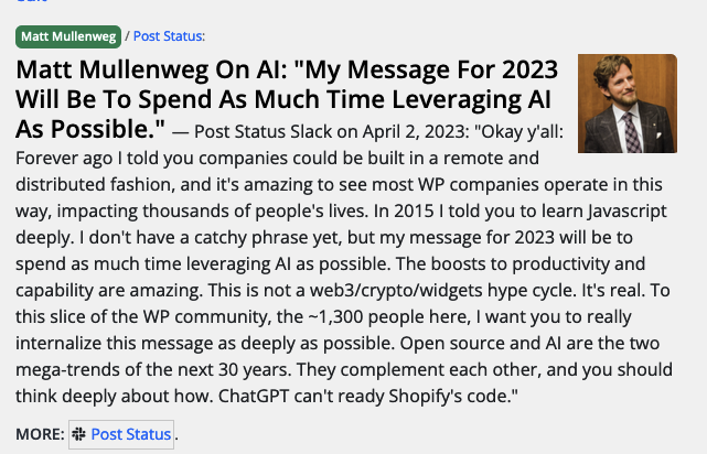 Post Status Slack on April 2, 2023: "Okay y'all: Forever ago I told you companies could be built in a remote and distributed fashion, and it's amazing to see most WP companies operate in this way, impacting thousands of people's lives. In 2015 I told you to learn Javascript deeply. I don't have a catchy phrase yet, but my message for 2023 will be to spend as much time leveraging AI as possible. The boosts to productivity and capability are amazing. This is not a web3/crypto/widgets hype cycle. It's real. To this slice of the WP community, the ~1,300 people here, I want you to really internalize this message as deeply as possible. Open source and AI are the two mega-trends of the next 30 years. They complement each other, and you should think deeply about how. ChatGPT can't ready Shopify's code."