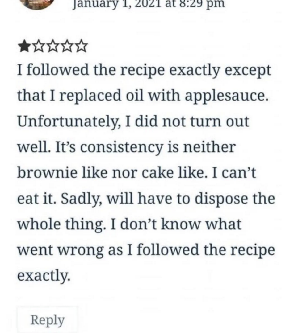 I star review: "I followed the recipe exactly except that I replaced oil with applesauce. Unfortunately, I did not turn out well. It’s consistency is neither brownie like nor cake like. I can’t eat it. Sadly, will have to dispose the whole thing. I don’t know what went wrong as I followed the recipe exactly."