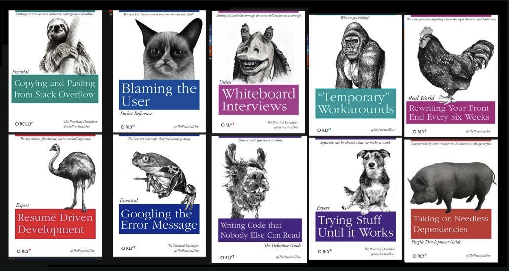 Fake programming books, O'Rely Style.

- Copying and Pasting From Stack Overflow
- Blaming The User
- Whiteboard Interviews
- "Temp" Workarounds
- Rewriting Your Front End Every Six Weeks
- Resume Driven Development
- Googling The Error Message
- Writing Code That Nobody Else Can Read
- Trying Stuff Until It Works
- Taking on Needless Dependencies