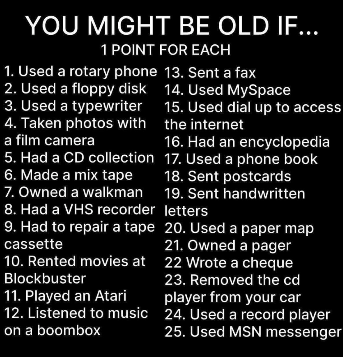YOU MIGHT BE OLD IF... 1 POINT FOR EACH

1. Used a rotary phone 13, Sent a fax 2. Used a floppy disk  14. Used MySpace 3. Used a typewriter 15, Used dial up to access 4. Taken photos with  the internet a film camera 16. Had an encyclopedia 5. Had a CD collection 17. Used a phone book 6. Made a mix tape 18. Sent postcards 7.0wned a walkman  19. Sent handwritten 8. Had a VHS recorder |etters 9. Had to repair a tape 20. Used a paper map cassette 21. Owned a pager 10. Rented movies at 22 Wrote a cheque Blockbuster 23. Removed the cd 11. Played an Atari player from your car 12. Listened to music 24. Used a record player on a boombox 25. Used MSN messenger