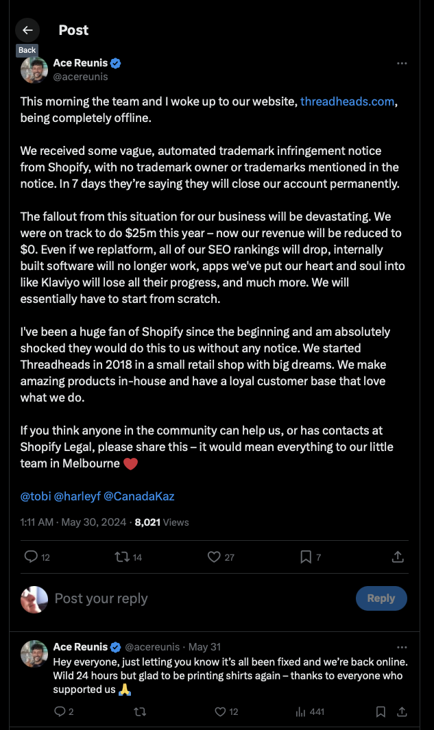 This morning the team and I woke up to our website, http://threadheads.com, being completely offline. 

We received some vague, automated trademark infringement notice from Shopify, with no trademark owner or trademarks mentioned in the notice. In 7 days they’re saying they will close our account permanently.

The fallout from this situation for our business will be devastating. We were on track to do $25m this year – now our revenue will be reduced to $0. Even if we replatform, all of our SEO rankings will drop, internally built software will no longer work, apps we've put our heart and soul into like Klaviyo will lose all their progress, and much more. We will essentially have to start from scratch.

I've been a huge fan of Shopify since the beginning and am absolutely shocked they would do this to us without any notice. We started Threadheads in 2018 in a small retail shop with big dreams. We make amazing products in-house and have a loyal customer base that love what we do.

If you think anyone in the community can help us, or has contacts at Shopify Legal, please share this – it would mean everything to our little team in Melbourne ❤️