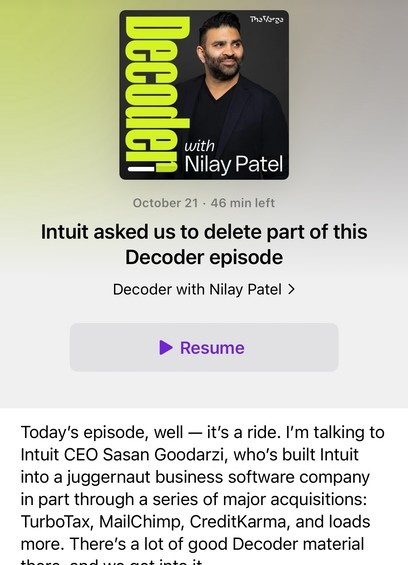 Photo by Sean O'Kane on October 21, 2024. May be an image of ‎1 person and ‎text that says Decoder with Nilay Patel October 21 46 min left Intuit asked us to delete part of this Decoder episode Decoder with Nilay Patel > Resume Today's episode, well -it's a ride. I'm talking to Intuit CEO Sasan Goodarzi, who's built Intuit into a juggernaut business software company in part through a series of major acquisitions: TurboTax, MailChimp, CreditKarma, and loads more. There's a lot of good Decoder material‎'‎‎.